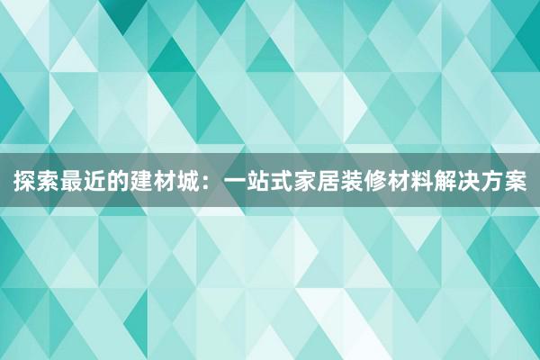 探索最近的建材城：一站式家居装修材料解决方案