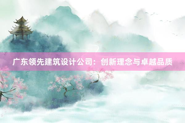 广东领先建筑设计公司：创新理念与卓越品质